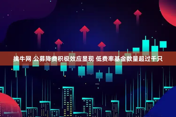 擒牛网 公募降费积极效应显现 低费率基金数量超过千只