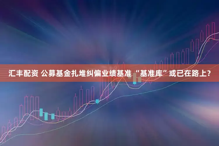 汇丰配资 公募基金扎堆纠偏业绩基准 “基准库”或已在路上？