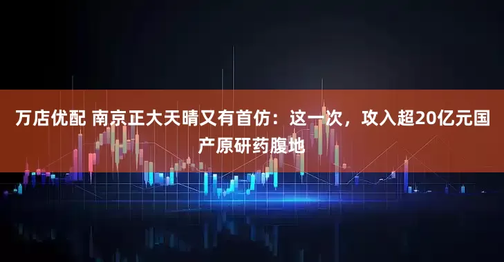 万店优配 南京正大天晴又有首仿：这一次，攻入超20亿元国产原研药腹地