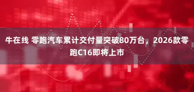 牛在线 零跑汽车累计交付量突破80万台，2026款零跑C16即将上市