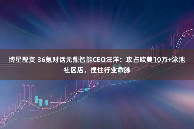 博星配资 36氪对话元鼎智能CEO汪洋：攻占欧美10万+泳池社区店，捏住行业命脉