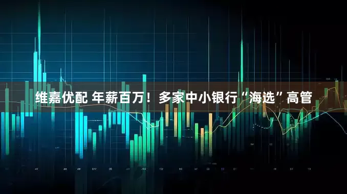 维嘉优配 年薪百万！多家中小银行“海选”高管