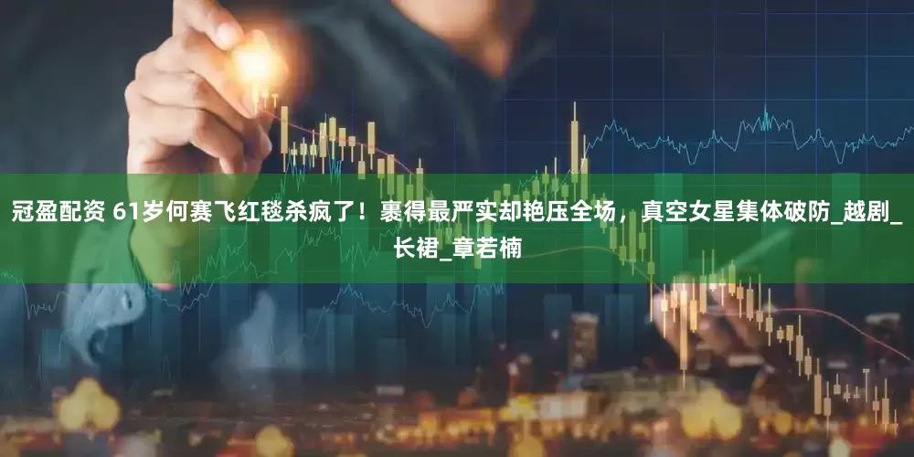 冠盈配资 61岁何赛飞红毯杀疯了！裹得最严实却艳压全场，真空女星集体破防_越剧_长裙_章若楠