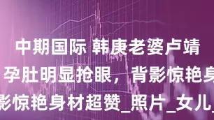中期国际 韩庚老婆卢靖姗秀孕照，孕肚明显抢眼，背影惊艳身材超赞_照片_女儿_晓禾