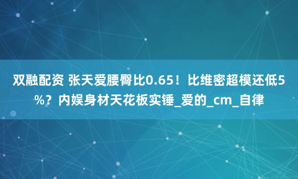 双融配资 张天爱腰臀比0.65！比维密超模还低5%？内娱身材天花板实锤_爱的_cm_自律