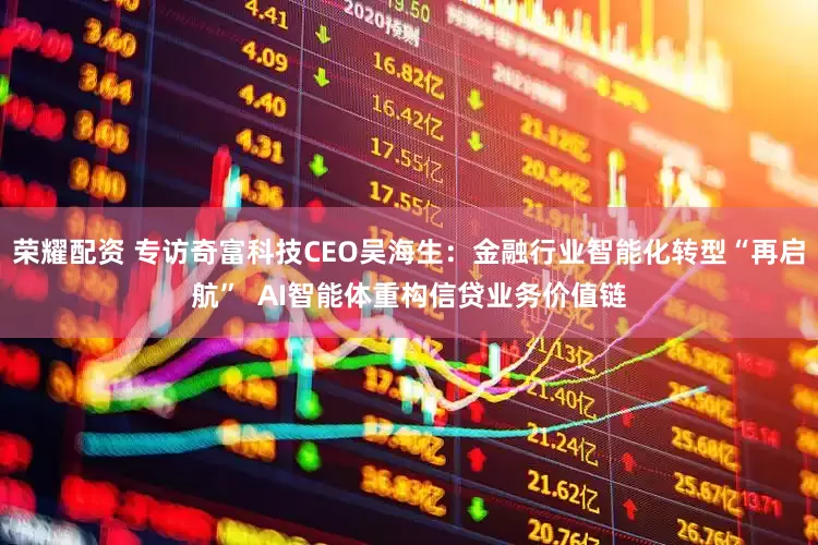 荣耀配资 专访奇富科技CEO吴海生：金融行业智能化转型“再启航”  AI智能体重构信贷业务价值链