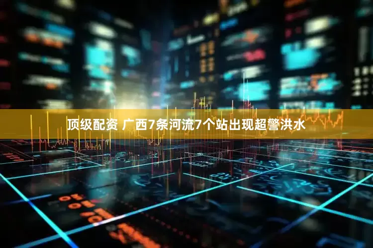 顶级配资 广西7条河流7个站出现超警洪水