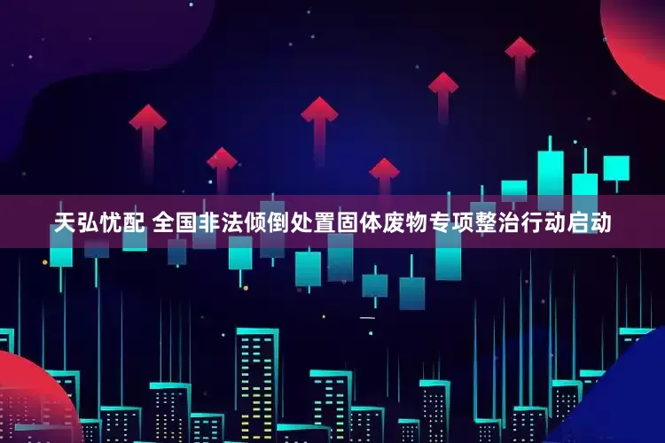 天弘忧配 全国非法倾倒处置固体废物专项整治行动启动