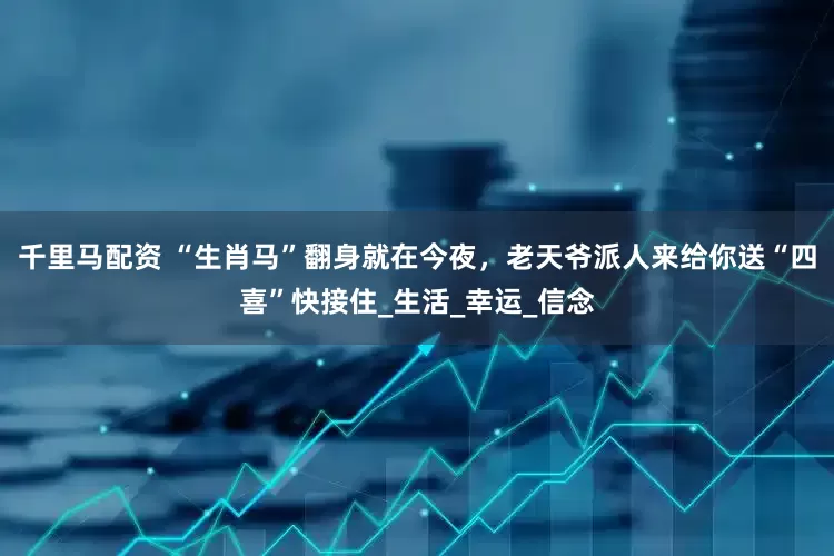 千里马配资 “生肖马”翻身就在今夜，老天爷派人来给你送“四喜”快接住_生活_幸运_信念