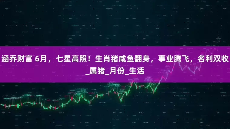 涵乔财富 6月，七星高照！生肖猪咸鱼翻身，事业腾飞，名利双收_属猪_月份_生活