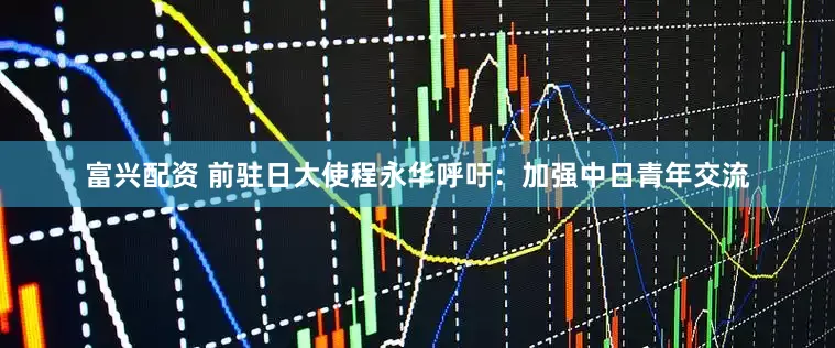 富兴配资 前驻日大使程永华呼吁：加强中日青年交流