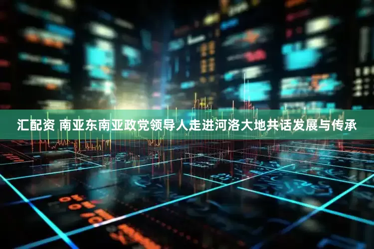 汇配资 南亚东南亚政党领导人走进河洛大地共话发展与传承