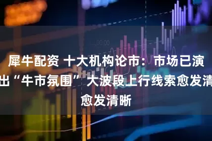 犀牛配资 十大机构论市：市场已演绎出“牛市氛围” 大波段上行线索愈发清晰