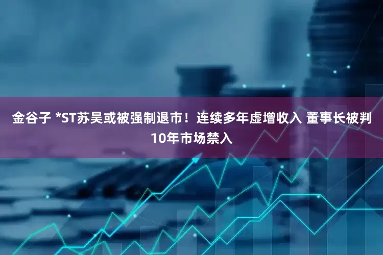 金谷子 *ST苏吴或被强制退市！连续多年虚增收入 董事长被判10年市场禁入
