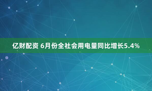 亿财配资 6月份全社会用电量同比增长5.4%