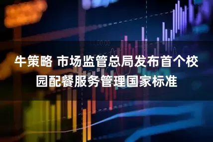 牛策略 市场监管总局发布首个校园配餐服务管理国家标准
