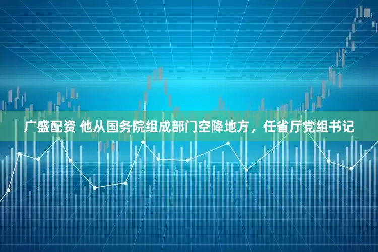 广盛配资 他从国务院组成部门空降地方，任省厅党组书记