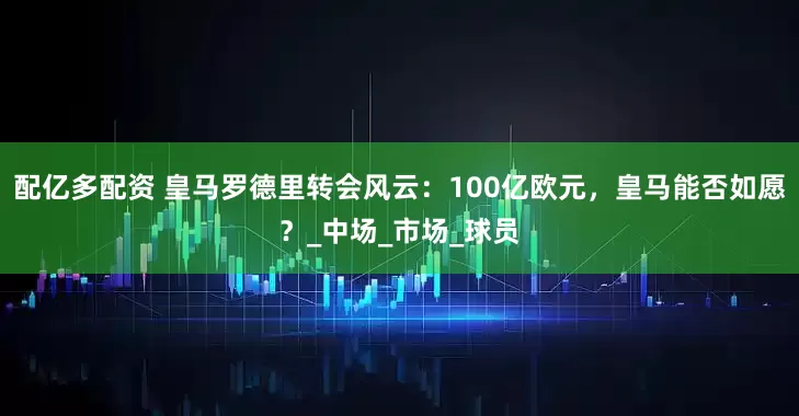 配亿多配资 皇马罗德里转会风云：100亿欧元，皇马能否如愿？_中场_市场_球员