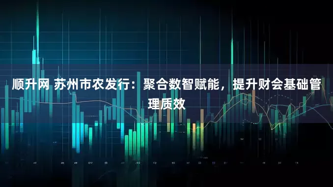 顺升网 苏州市农发行：聚合数智赋能，提升财会基础管理质效