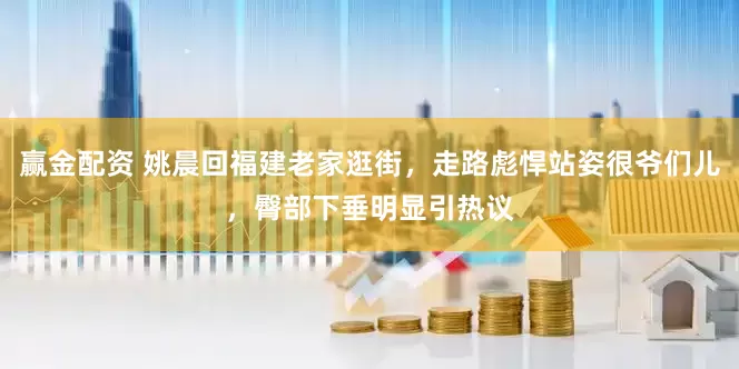 赢金配资 姚晨回福建老家逛街，走路彪悍站姿很爷们儿，臀部下垂明显引热议