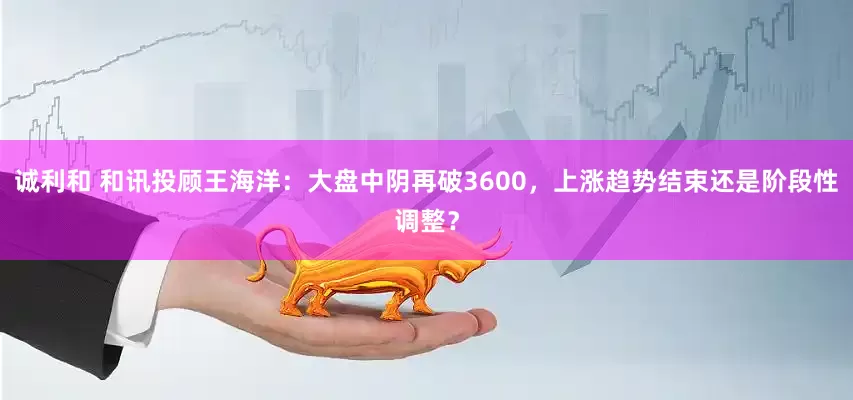 诚利和 和讯投顾王海洋：大盘中阴再破3600，上涨趋势结束还是阶段性调整？