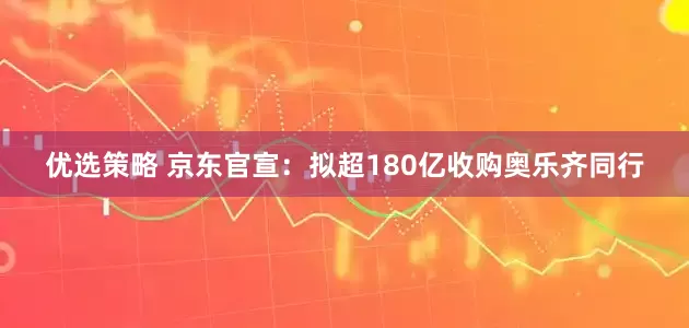 优选策略 京东官宣：拟超180亿收购奥乐齐同行