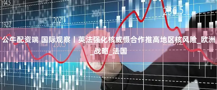 公牛配资端 国际观察丨英法强化核威慑合作推高地区核风险_欧洲_战略_法国