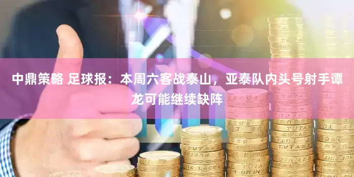 中鼎策略 足球报：本周六客战泰山，亚泰队内头号射手谭龙可能继续缺阵