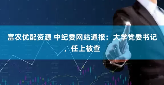 富农优配资源 中纪委网站通报：大学党委书记，任上被查