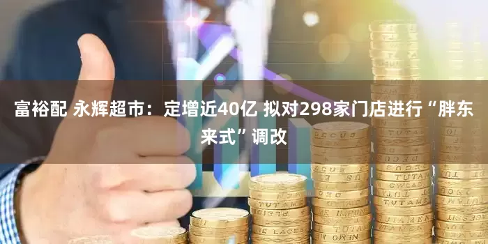 富裕配 永辉超市：定增近40亿 拟对298家门店进行“胖东来式”调改