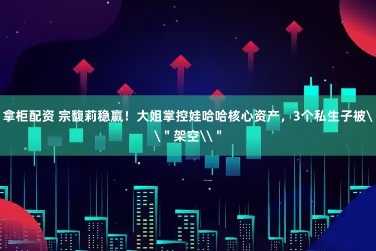 拿柜配资 宗馥莉稳赢！大姐掌控娃哈哈核心资产，3个私生子被\＂架空\＂