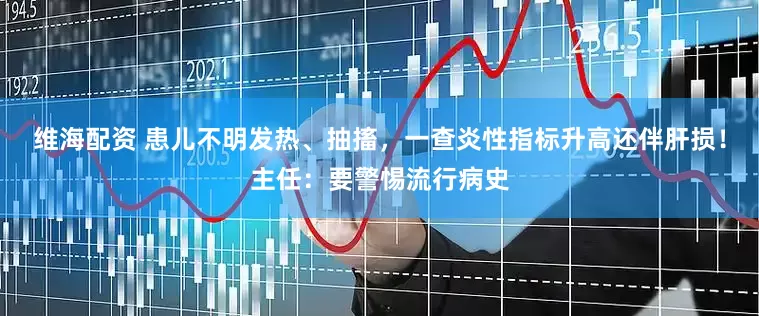 维海配资 患儿不明发热、抽搐，一查炎性指标升高还伴肝损！主任：要警惕流行病史