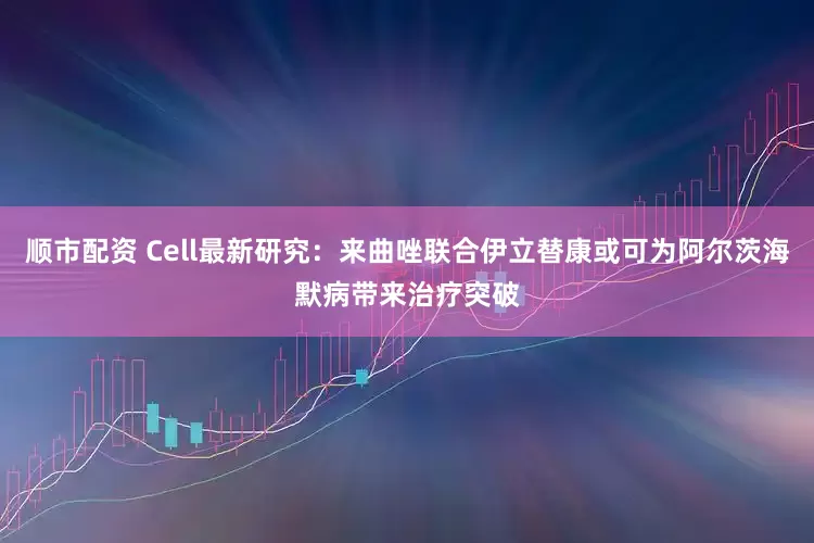 顺市配资 Cell最新研究：来曲唑联合伊立替康或可为阿尔茨海默病带来治疗突破