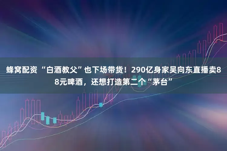 蜂窝配资 “白酒教父”也下场带货！290亿身家吴向东直播卖88元啤酒，还想打造第二个“茅台”