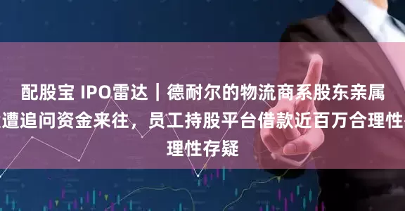 配股宝 IPO雷达｜德耐尔的物流商系股东亲属控股遭追问资金来往，员工持股平台借款近百万合理性存疑