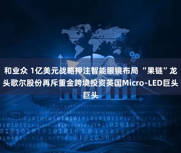 和业众 1亿美元战略押注智能眼镜布局 “果链”龙头歌尔股份再斥重金跨境投资英国Micro-LED巨头