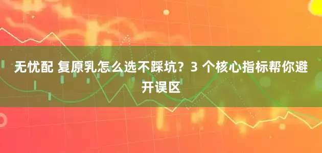 无忧配 复原乳怎么选不踩坑？3 个核心指标帮你避开误区