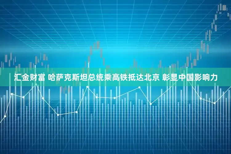 汇金财富 哈萨克斯坦总统乘高铁抵达北京 彰显中国影响力