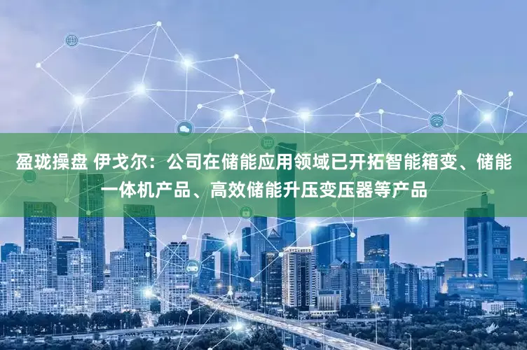 盈珑操盘 伊戈尔：公司在储能应用领域已开拓智能箱变、储能一体机产品、高效储能升压变压器等产品