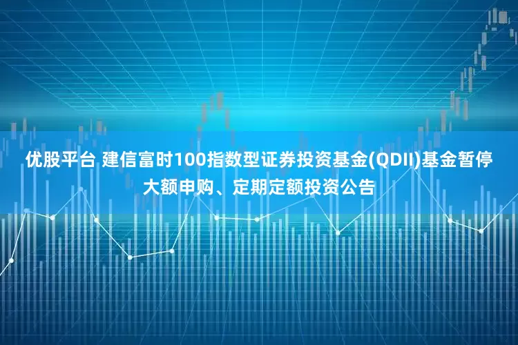 优股平台 建信富时100指数型证券投资基金(QDII)基金暂停大额申购、定期定额投资公告