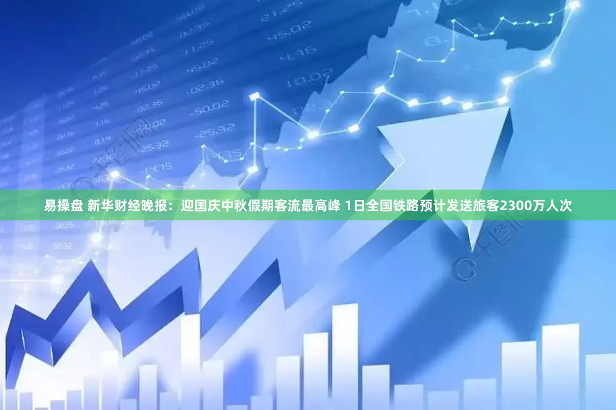 易操盘 新华财经晚报：迎国庆中秋假期客流最高峰 1日全国铁路预计发送旅客2300万人次