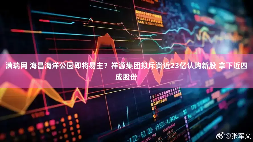 满瑞网 海昌海洋公园即将易主？祥源集团拟斥资近23亿认购新股 拿下近四成股份