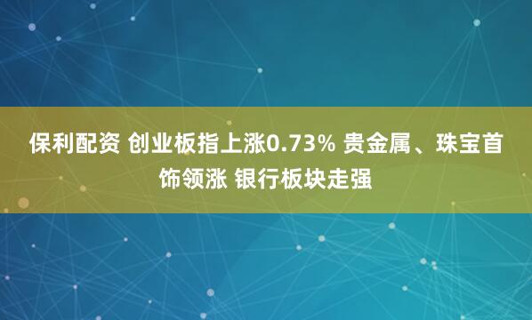 保利配资 创业板指上涨0.73% 贵金属、珠宝首饰领涨 银行板块走强