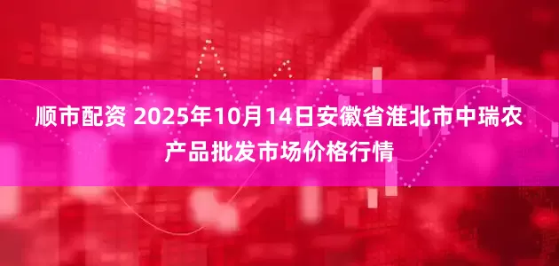 顺市配资 2025年10月14日安徽省淮北市中瑞农产品批发市场价格行情