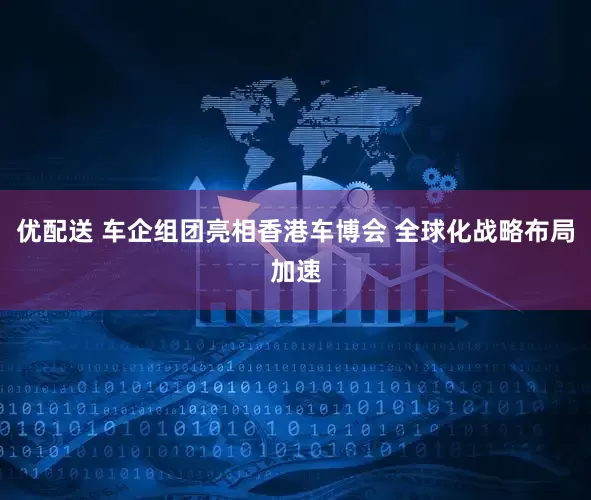 优配送 车企组团亮相香港车博会 全球化战略布局加速