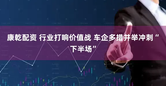 康乾配资 行业打响价值战 车企多措并举冲刺“下半场”