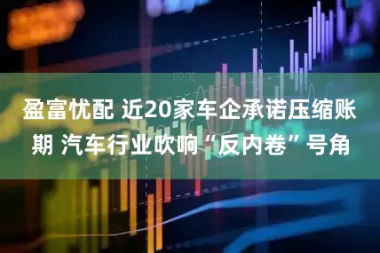 盈富忧配 近20家车企承诺压缩账期 汽车行业吹响“反内卷”号角