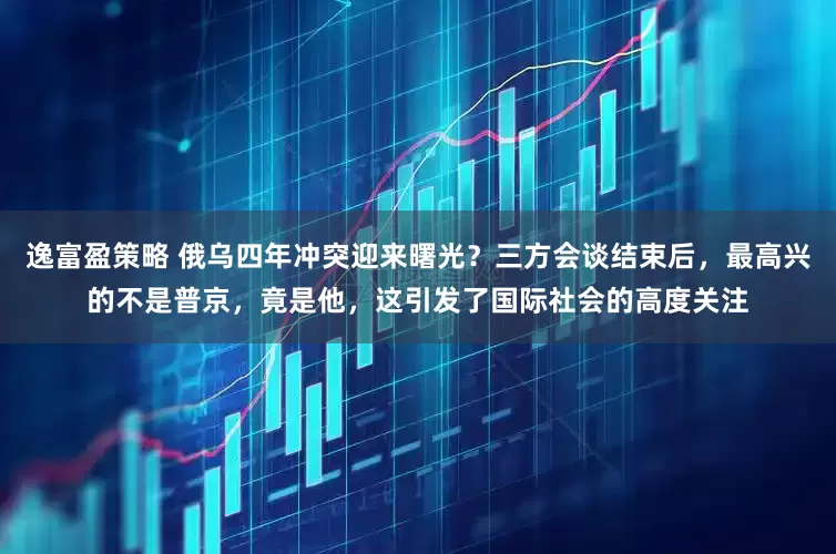 逸富盈策略 俄乌四年冲突迎来曙光？三方会谈结束后，最高兴的不是普京，竟是他，这引发了国际社会的高度关注