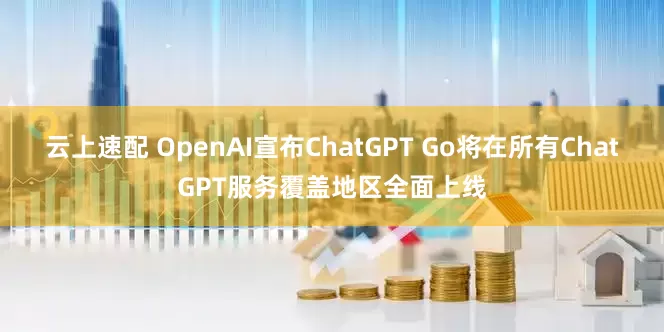 云上速配 OpenAI宣布ChatGPT Go将在所有ChatGPT服务覆盖地区全面上线