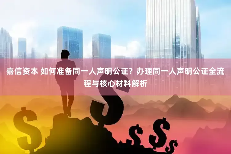 嘉信资本 如何准备同一人声明公证？办理同一人声明公证全流程与核心材料解析